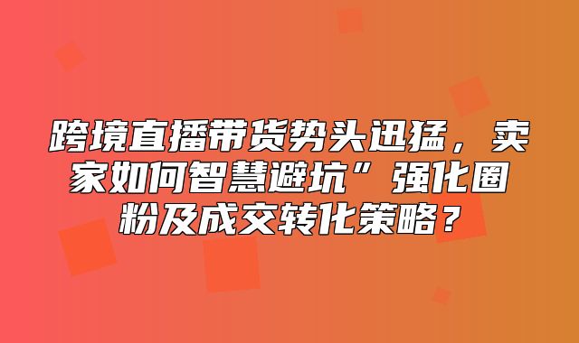 跨境直播带货势头迅猛，卖家如何智慧避坑”强化圈粉及成交转化策略？
