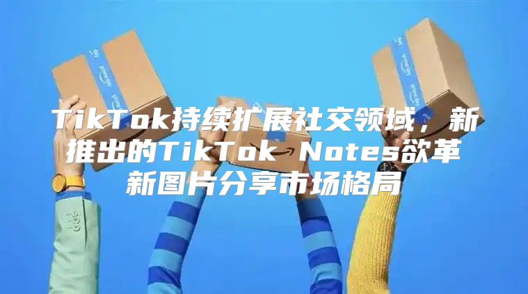 TikTok持续扩展社交领域，新推出的TikTok Notes欲革新图片分享市场格局
