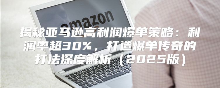 揭秘亚马逊高利润爆单策略：利润率超30%，打造爆单传奇的打法深度解析2025版