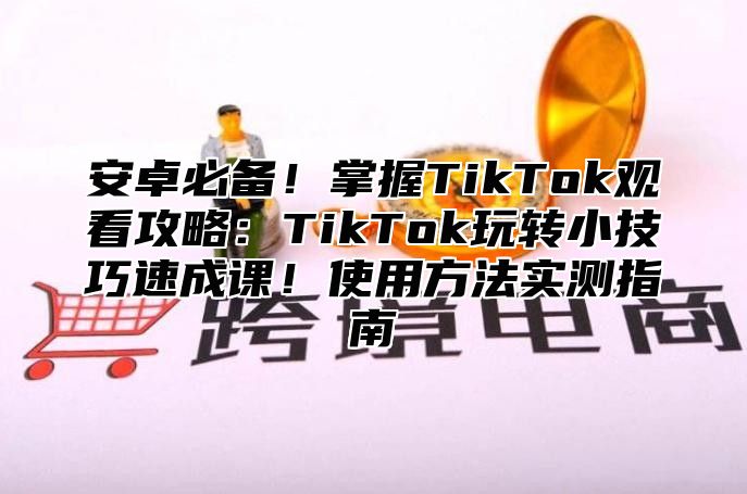 安卓必备！掌握TikTok观看攻略：TikTok玩转小技巧速成课！使用方法实测指南
