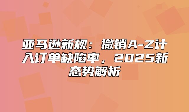 亚马逊新规：撤销A-Z计入订单缺陷率，2025新态势解析