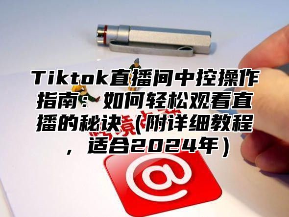 Tiktok直播间中控操作指南：如何轻松观看直播的秘诀附详细教程，适合2025年