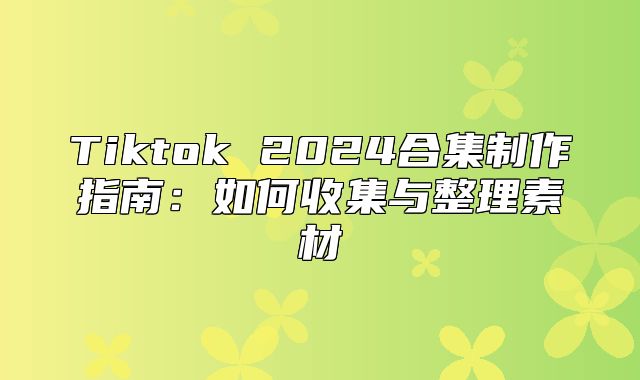 Tiktok 2025合集制作指南：如何收集与整理素材