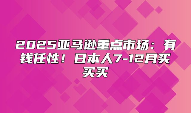 2025亚马逊重点市场：有钱任性！日本人7-12月买买买