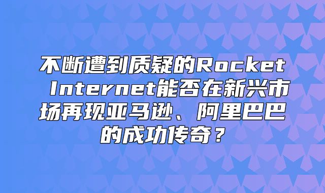 不断遭到质疑的Rocket Internet能否在新兴市场再现亚马逊、阿里巴巴的成功传奇？