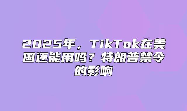 2025年，TikTok在美国还能用吗？特朗普禁令的影响