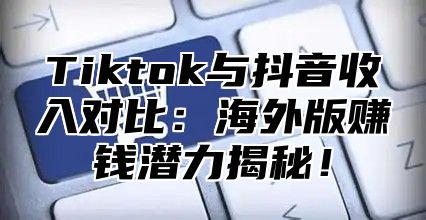 Tiktok与抖音收入对比：海外版赚钱潜力揭秘！