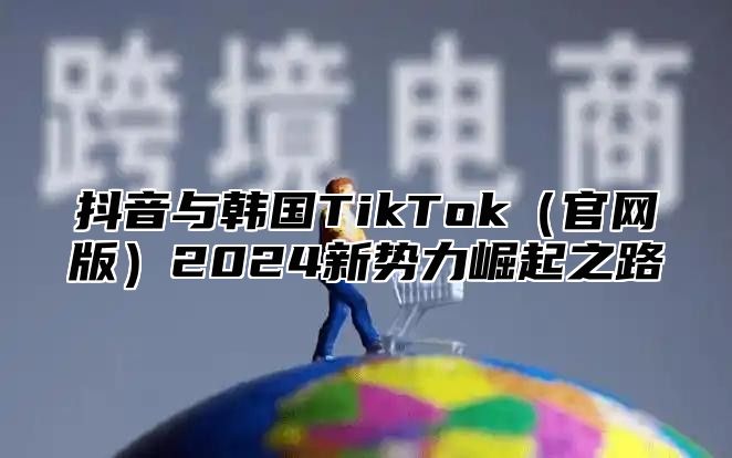 抖音与韩国TikTok官网版2025新势力崛起之路