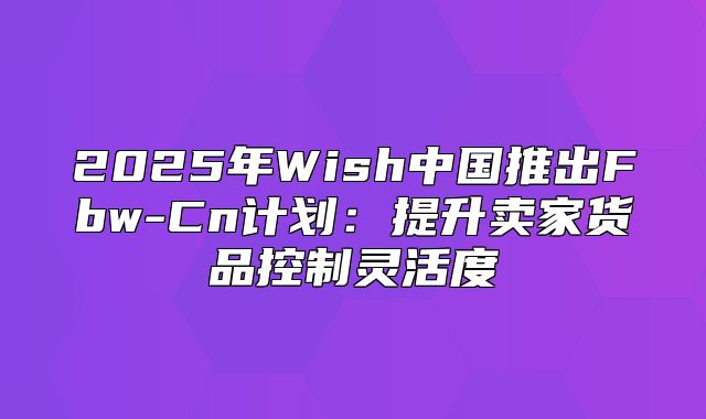 2025年Wish中国推出Fbw-Cn计划：提升卖家货品控制灵活度