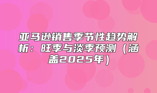亚马逊销售季节性趋势解析：旺季与淡季预测涵盖2025年