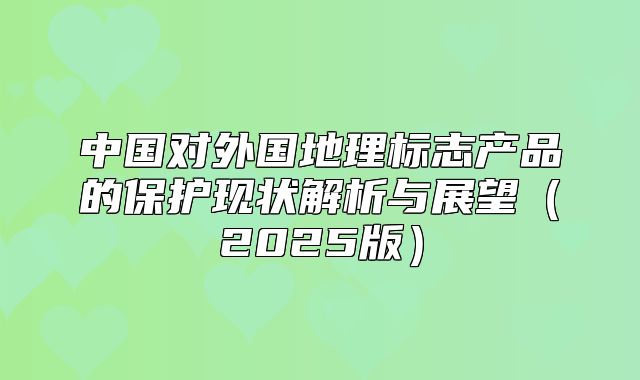 中国对外国地理标志产品的保护现状解析与展望2025版