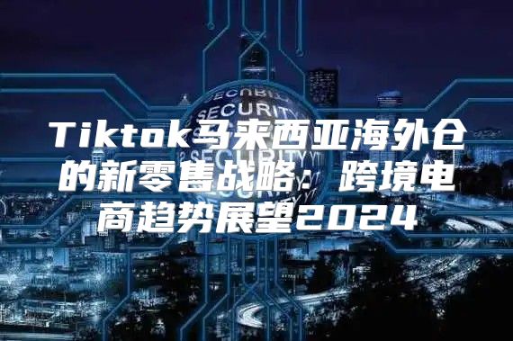Tiktok马来西亚海外仓的新零售战略：跨境电商趋势展望2025