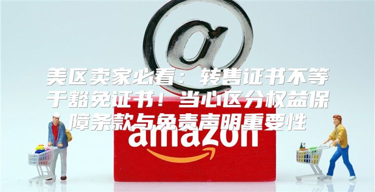 美区卖家必看：转售证书不等于豁免证书！当心区分权益保障条款与免责声明重要性