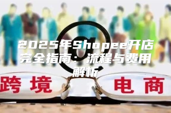 2025年Shopee开店完全指南：流程与费用解析