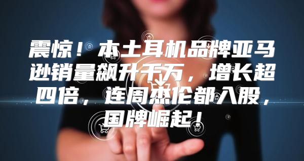 震惊！本土耳机品牌亚马逊销量飙升千万，增长超四倍，连周杰伦都入股，国牌崛起！