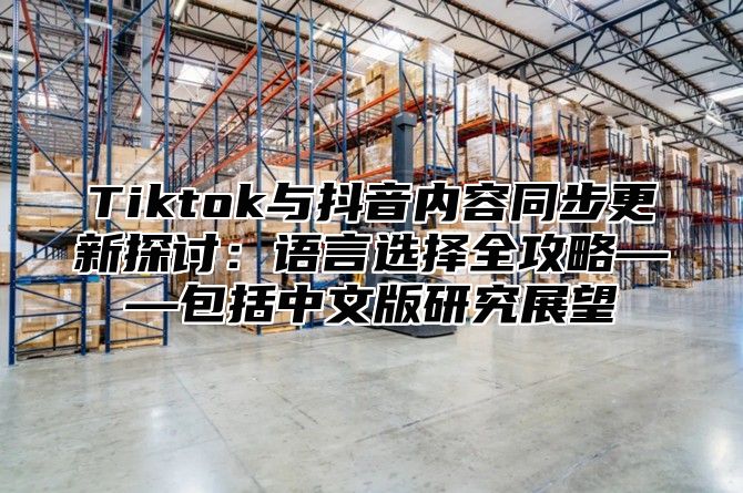 Tiktok与抖音内容同步更新探讨：语言选择全攻略——包括中文版研究展望