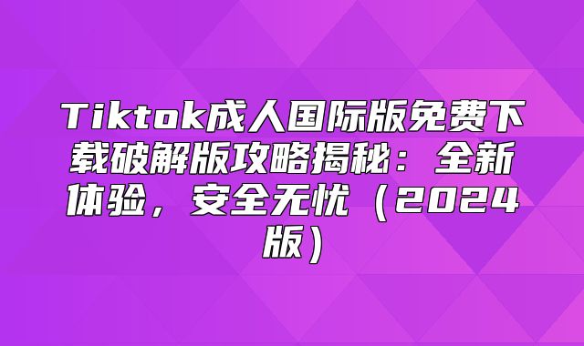 Tiktok成人国际版免费下载破解版攻略揭秘：全新体验，安全无忧2025版