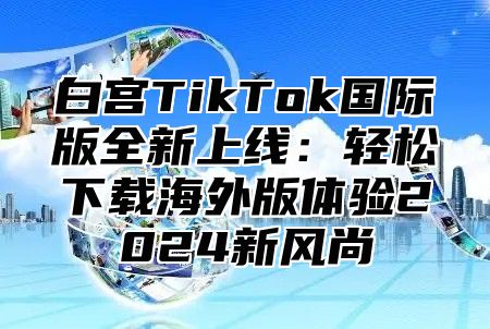 白宫TikTok国际版全新上线：轻松下载海外版体验2025新风尚