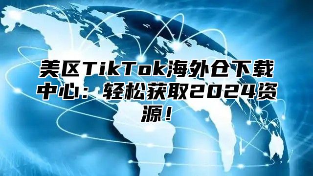 美区TikTok海外仓下载中心：轻松获取2025资源！