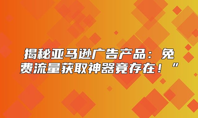 揭秘亚马逊广告产品：免费流量获取神器竟存在！”