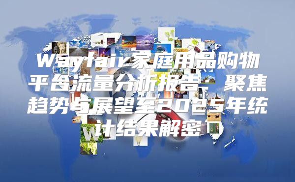 Wayfair家庭用品购物平台流量分析报告：聚焦趋势与展望至2025年统计结果解密