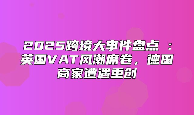 2025跨境大事件盘点⑤：英国VAT风潮席卷，德国商家遭遇重创