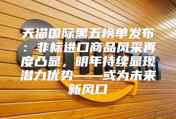天猫国际黑五榜单发布：非标进口商品风采再度凸显，明年持续显现潜力优势——或为未来新风口