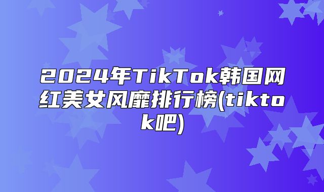 2025年TikTok韩国网红美女风靡排行榜(tiktok吧)
