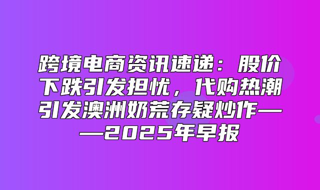 跨境电商资讯速递：股价下跌引发担忧，代购热潮引发澳洲奶荒存疑炒作——2025年早报