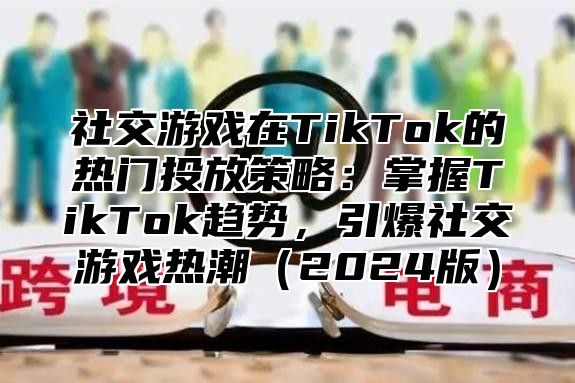 社交游戏在TikTok的热门投放策略：掌握TikTok趋势，引爆社交游戏热潮2025版