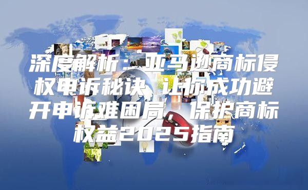 深度解析：亚马逊商标侵权申诉秘诀 让你成功避开申诉难困局，保护商标权益2025指南