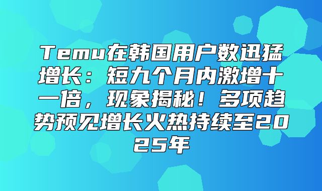 Temu在韩国用户数迅猛增长：短九个月内激增十一倍，现象揭秘！多项趋势预见增长火热持续至2025年
