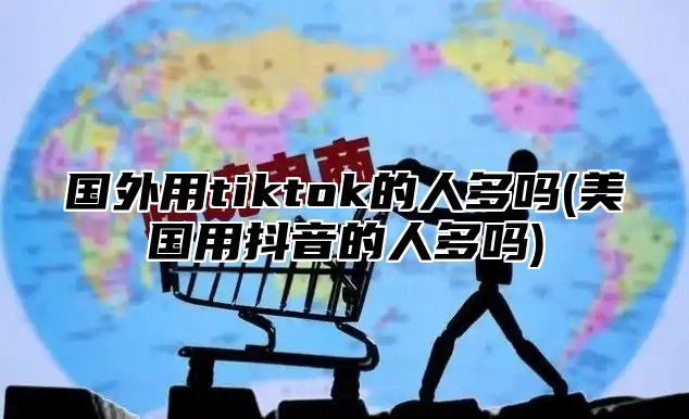 国外用tiktok的人多吗(美国用抖音的人多吗)