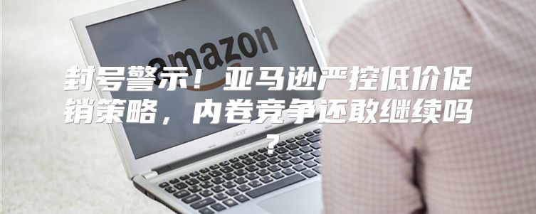 封号警示！亚马逊严控低价促销策略，内卷竞争还敢继续吗？