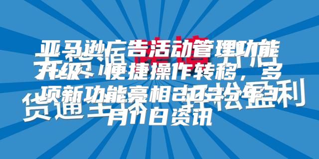 亚马逊广告活动管理功能升级：便捷操作转移，多项新功能亮相2025年3月11日资讯