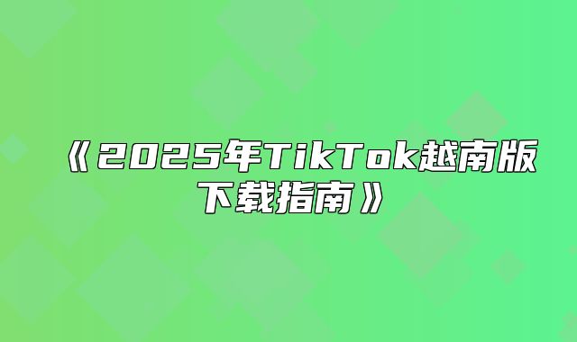 2025年TikTok越南版下载指南