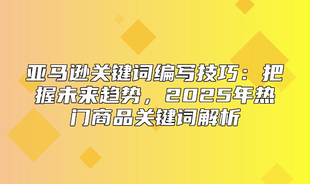 亚马逊关键词编写技巧：把握未来趋势，2025年热门商品关键词解析