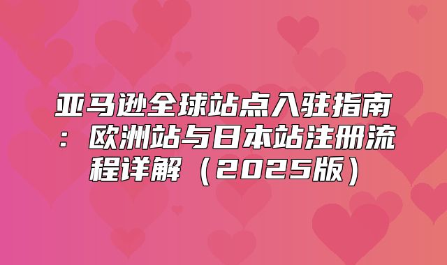 亚马逊全球站点入驻指南：欧洲站与日本站注册流程详解2025版
