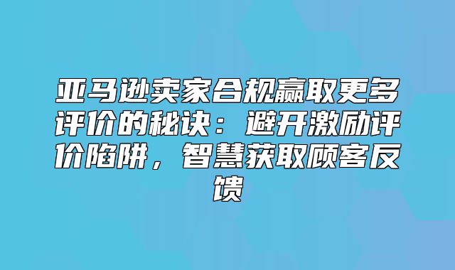 亚马逊卖家合规赢取更多评价的秘诀：避开激励评价陷阱，智慧获取顾客反馈