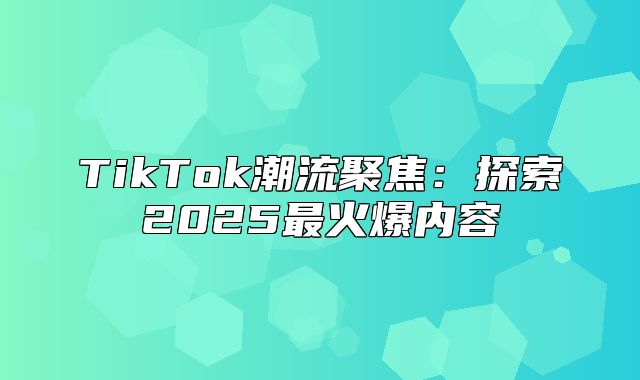 TikTok潮流聚焦：探索2025最火爆内容