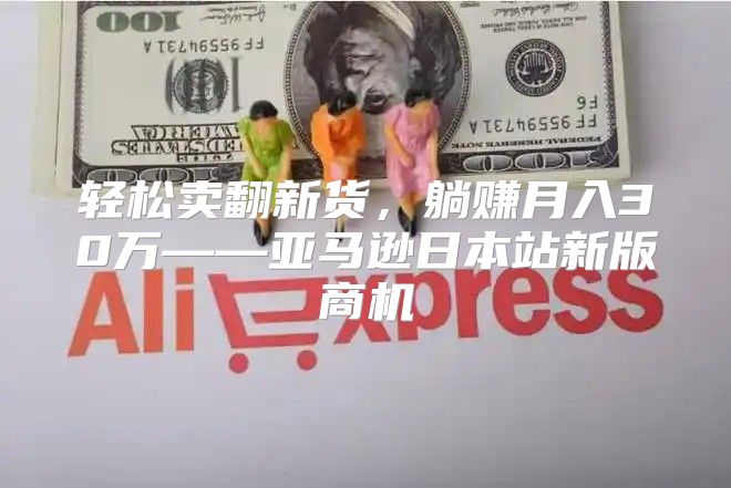 轻松卖翻新货，躺赚月入30万——亚马逊日本站新版商机