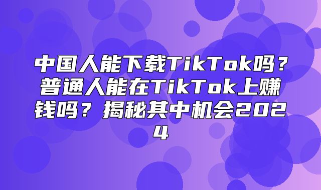 中国人能下载TikTok吗？普通人能在TikTok上赚钱吗？揭秘其中机会2025