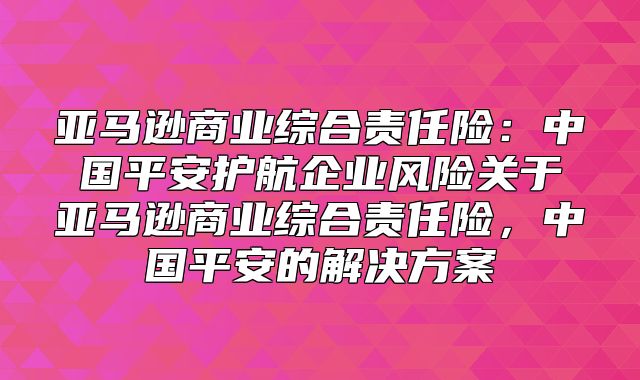 亚马逊商业综合责任险：中国平安护航企业风险关于亚马逊商业综合责任险，中国平安的解决方案
