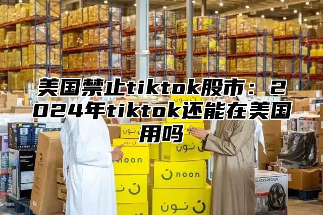 美国禁止tiktok股市：2025年tiktok还能在美国用吗