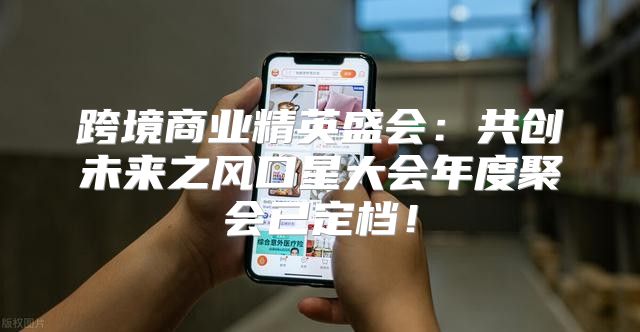 跨境商业精英盛会：共创未来之风口星大会年度聚会已定档！