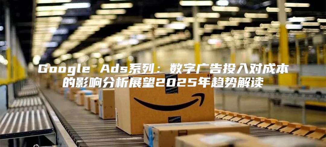 Google Ads系列：数字广告投入对成本的影响分析展望2025年趋势解读