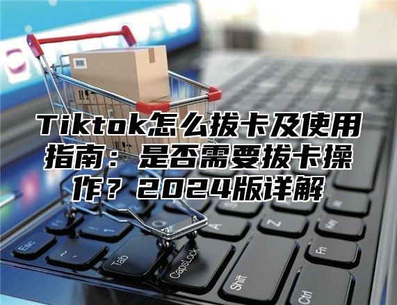 Tiktok怎么拔卡及使用指南：是否需要拔卡操作？2025版详解