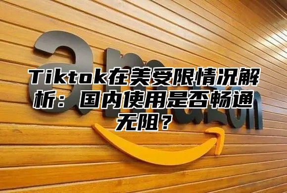Tiktok在美受限情况解析：国内使用是否畅通无阻？