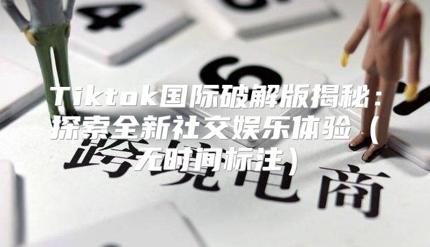 Tiktok国际破解版揭秘：探索全新社交娱乐体验无时间标注