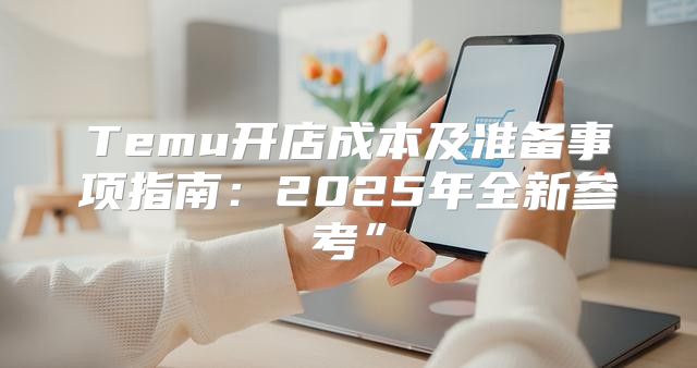 Temu开店成本及准备事项指南：2025年全新参考”